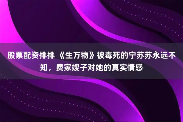 股票配资排排 《生万物》被毒死的宁苏苏永远不知，费家嫂子对她的真实情感