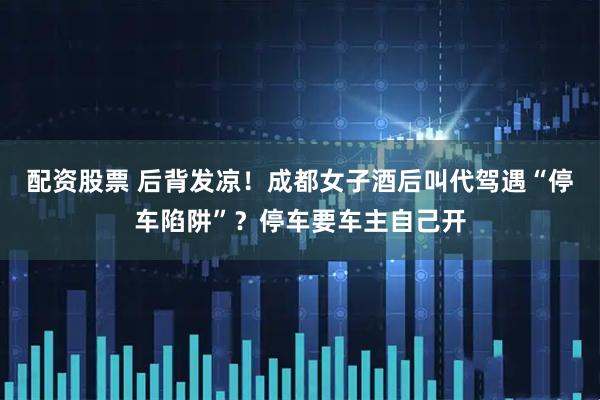配资股票 后背发凉！成都女子酒后叫代驾遇“停车陷阱”？停车要车主自己开