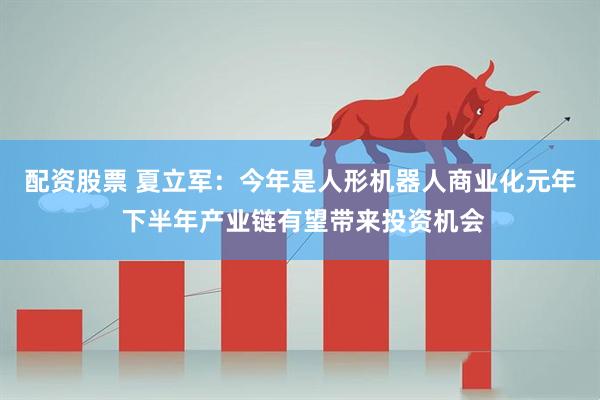 配资股票 夏立军：今年是人形机器人商业化元年 下半年产业链有望带来投资机会