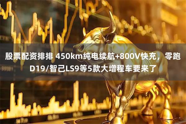 股票配资排排 450km纯电续航+800V快充，零跑D19/智己LS9等5款大增程车要来了