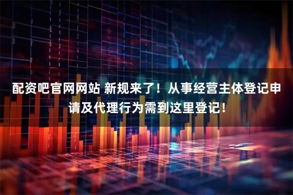 配资吧官网网站 新规来了！从事经营主体登记申请及代理行为需到这里登记！