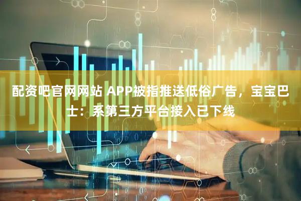 配资吧官网网站 APP被指推送低俗广告，宝宝巴士：系第三方平台接入已下线