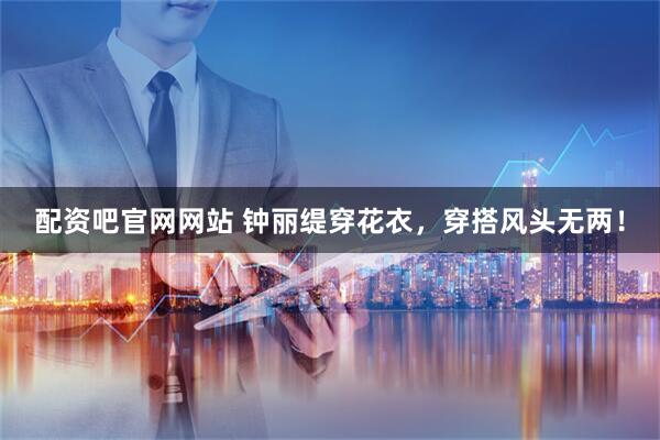 配资吧官网网站 钟丽缇穿花衣，穿搭风头无两！