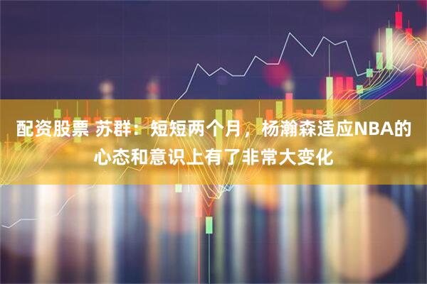 配资股票 苏群：短短两个月，杨瀚森适应NBA的心态和意识上有了非常大变化
