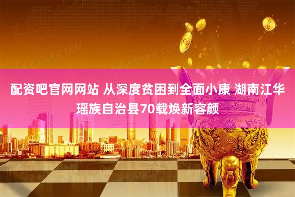 配资吧官网网站 从深度贫困到全面小康 湖南江华瑶族自治县70载焕新容颜