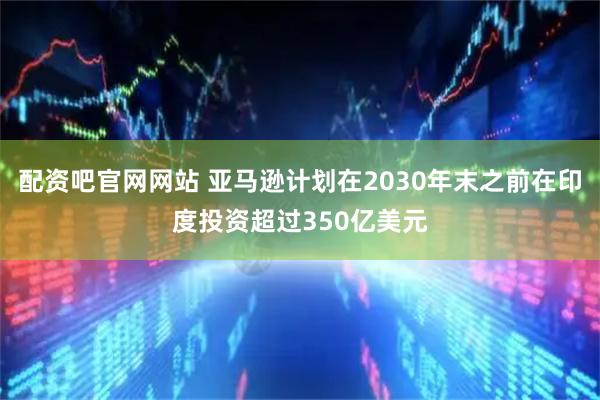 配资吧官网网站 亚马逊计划在2030年末之前在印度投资超过350亿美元