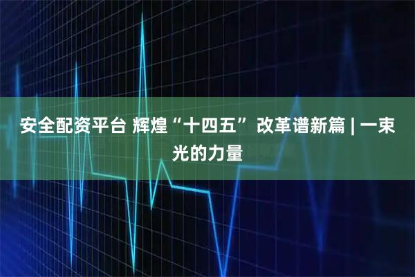 安全配资平台 辉煌“十四五” 改革谱新篇 | 一束光的力量