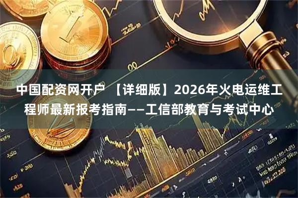 中国配资网开户 【详细版】2026年火电运维工程师最新报考指南——工信部教育与考试中心