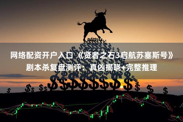 网络配资开户入口 《贤者之石3启航苏塞斯号》剧本杀复盘测评：真凶揭晓+完整推理
