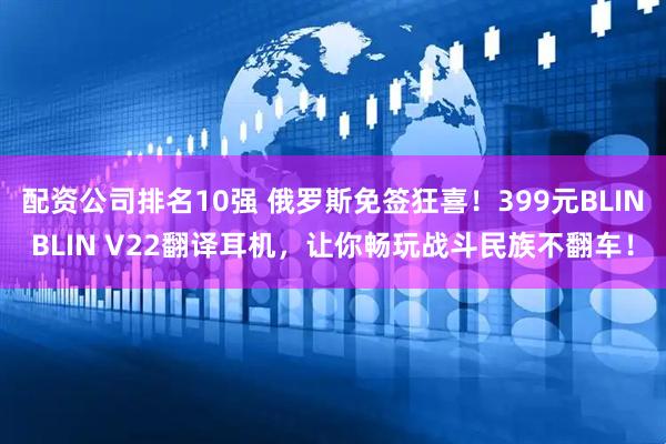 配资公司排名10强 俄罗斯免签狂喜！399元BLINBLIN V22翻译耳机，让你畅玩战斗民族不翻车！