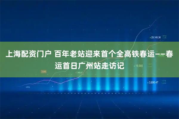 上海配资门户 百年老站迎来首个全高铁春运——春运首日广州站走访记