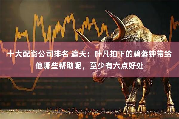 十大配资公司排名 遮天：叶凡拍下的碧落钟带给他哪些帮助呢，至少有六点好处