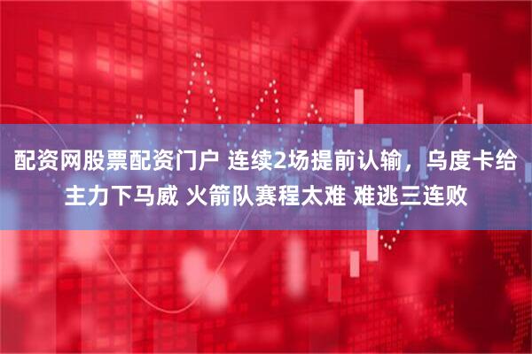 配资网股票配资门户 连续2场提前认输，乌度卡给主力下马威 火箭队赛程太难 难逃三连败