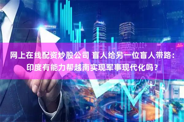 网上在线配资炒股公司 盲人给另一位盲人带路：印度有能力帮越南实现军事现代化吗？