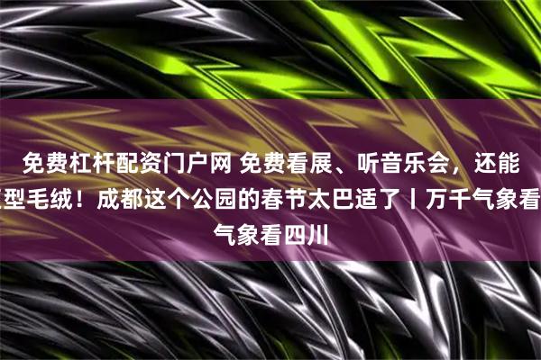 免费杠杆配资门户网 免费看展、听音乐会，还能撸巨型毛绒！成都这个公园的春节太巴适了丨万千气象看四川