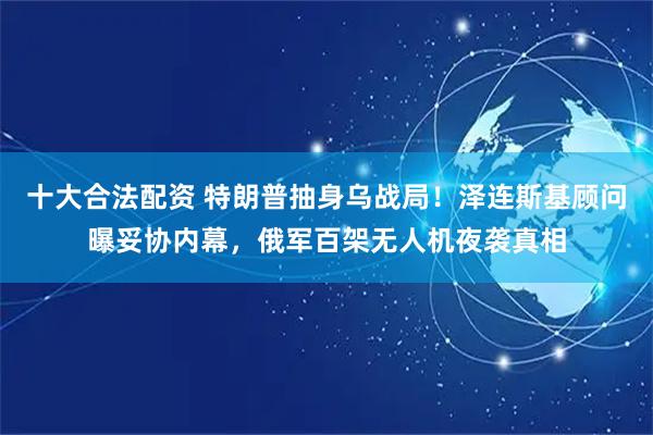 十大合法配资 特朗普抽身乌战局！泽连斯基顾问曝妥协内幕，俄军百架无人机夜袭真相