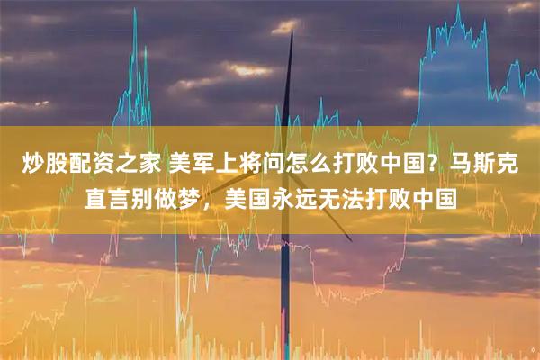 炒股配资之家 美军上将问怎么打败中国？马斯克直言别做梦，美国永远无法打败中国