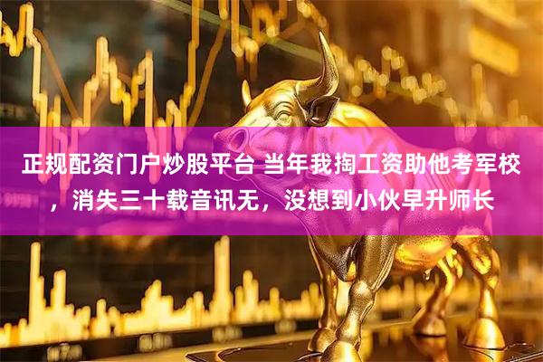正规配资门户炒股平台 当年我掏工资助他考军校，消失三十载音讯无，没想到小伙早升师长
