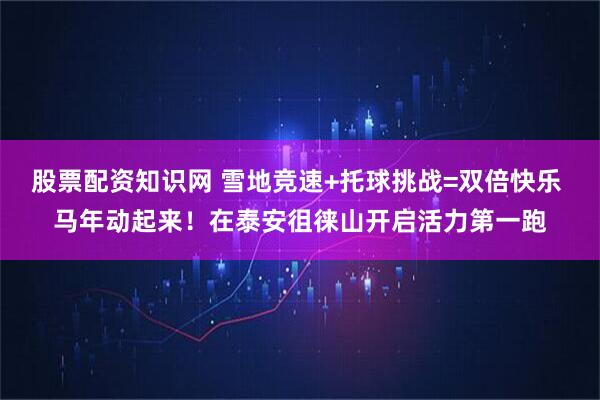 股票配资知识网 雪地竞速+托球挑战=双倍快乐 马年动起来！在泰安徂徕山开启活力第一跑