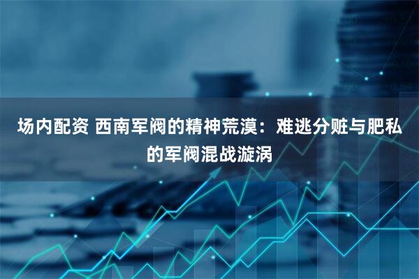 场内配资 西南军阀的精神荒漠：难逃分赃与肥私的军阀混战漩涡