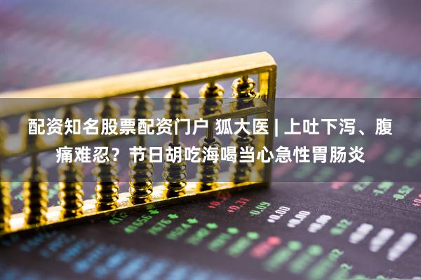 配资知名股票配资门户 狐大医 | 上吐下泻、腹痛难忍？节日胡吃海喝当心急性胃肠炎