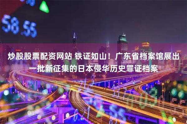 炒股股票配资网站 铁证如山！广东省档案馆展出一批新征集的日本侵华历史罪证档案