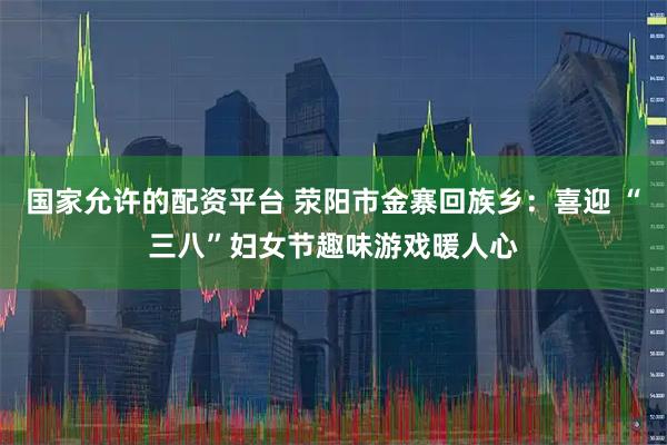 国家允许的配资平台 荥阳市金寨回族乡：喜迎 “三八”妇女节趣味游戏暖人心