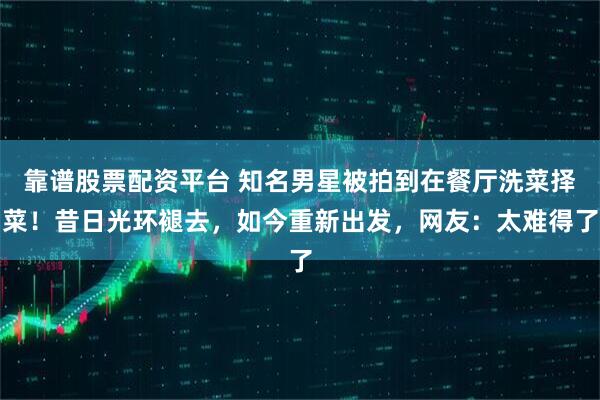 靠谱股票配资平台 知名男星被拍到在餐厅洗菜择菜！昔日光环褪去，如今重新出发，网友：太难得了