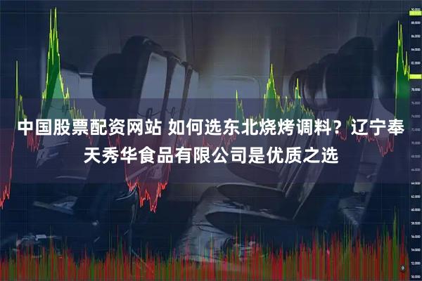 中国股票配资网站 如何选东北烧烤调料？辽宁奉天秀华食品有限公司是优质之选