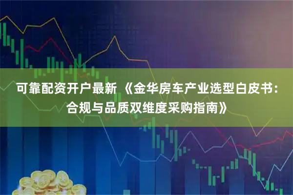 可靠配资开户最新 《金华房车产业选型白皮书：合规与品质双维度采购指南》