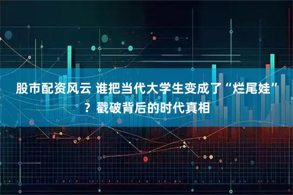 股市配资风云 谁把当代大学生变成了“烂尾娃”？戳破背后的时代真相
