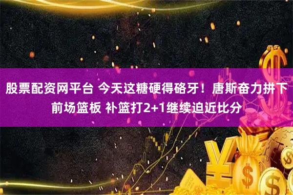股票配资网平台 今天这糖硬得硌牙！唐斯奋力拼下前场篮板 补篮打2+1继续迫近比分
